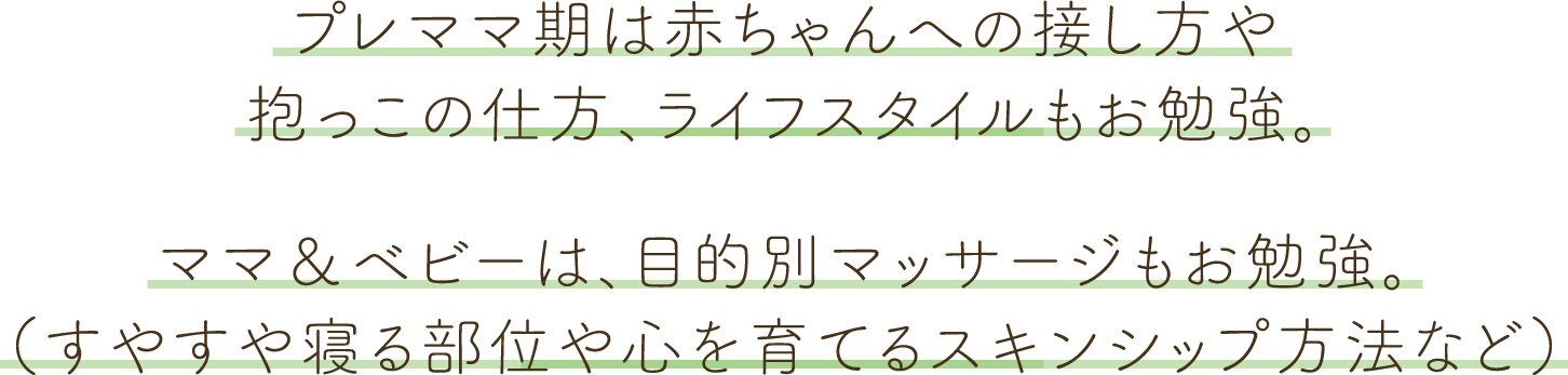 プレママ期は赤ちゃんへの接し方や抱っこの仕方、ライフスタイルもお勉強。ママ＆ベビーは、目的別（すやすや寝る部位や心を育てるスキンシップ方法など）マッサージもお勉強。